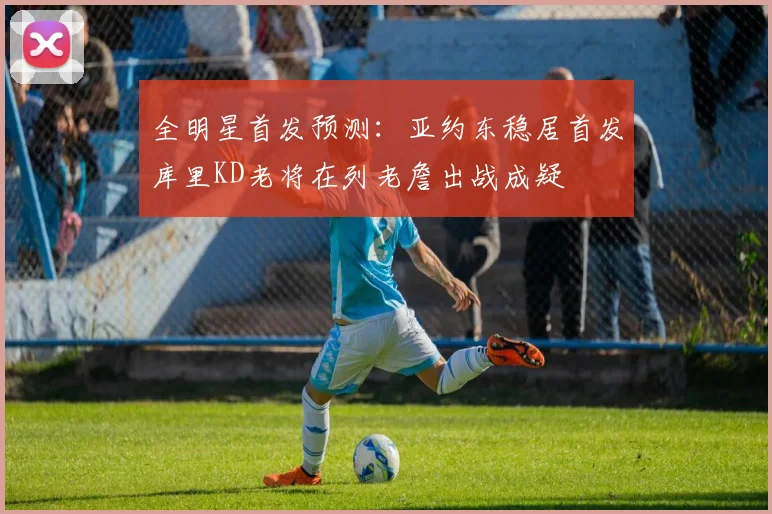 全明星首发预测：亚约东稳居首发库里KD老将在列老詹出战成疑