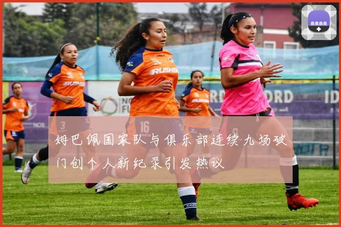 姆巴佩国家队与俱乐部连续九场破门创个人新纪录引发热议