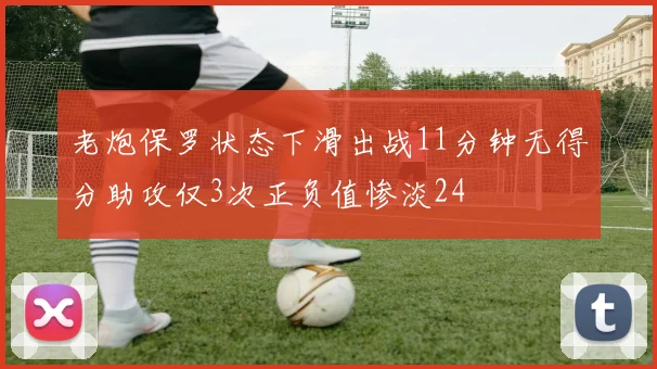 老炮保罗状态下滑出战11分钟无得分助攻仅3次正负值惨淡24