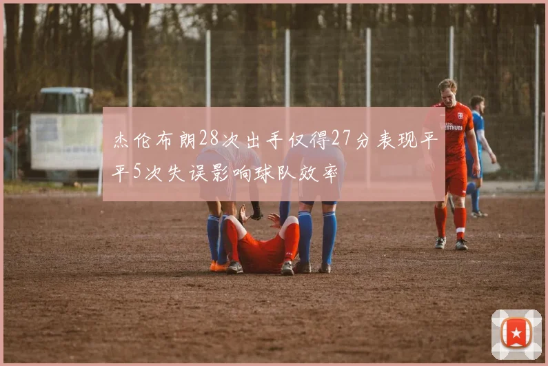 杰伦布朗28次出手仅得27分表现平平5次失误影响球队效率
