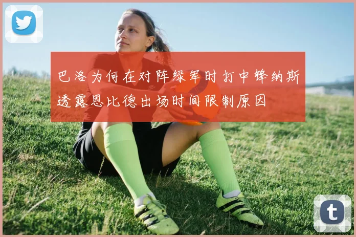 巴洛为何在对阵绿军时打中锋纳斯透露恩比德出场时间限制原因
