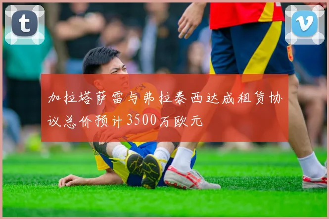 加拉塔萨雷与弗拉泰西达成租赁协议总价预计3500万欧元
