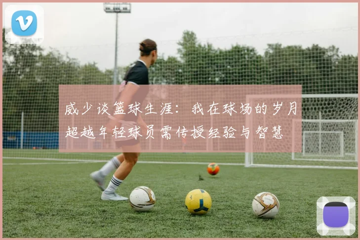 威少谈篮球生涯：我在球场的岁月超越年轻球员需传授经验与智慧