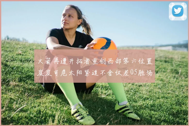 火箭再遭开拓者重创西部第六位置岌岌可危太阳紧追不舍仅差05胜场
