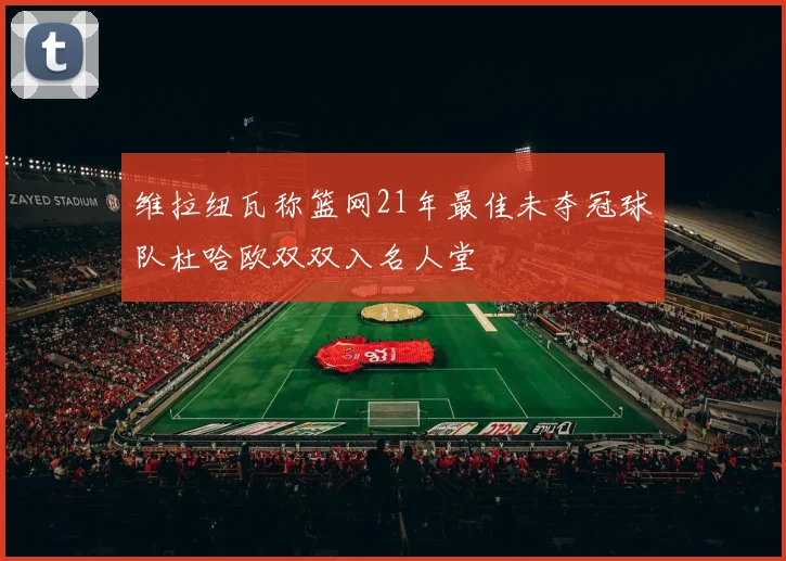 维拉纽瓦称篮网21年最佳未夺冠球队杜哈欧双双入名人堂