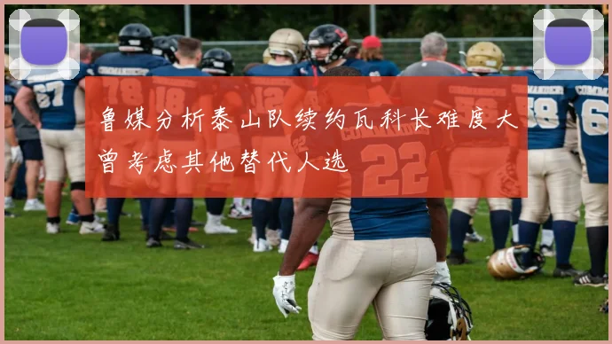鲁媒分析泰山队续约瓦科长难度大曾考虑其他替代人选