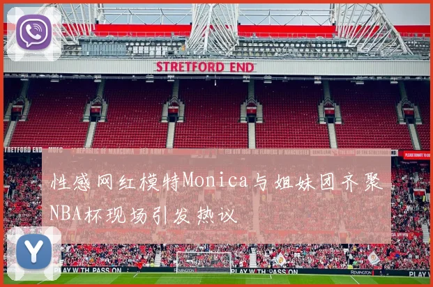 性感网红模特Monica与姐妹团齐聚NBA杯现场引发热议