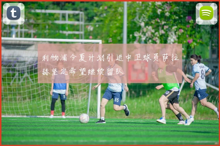 利物浦今夏计划引进中卫球员萨拉赫坚定希望继续留队