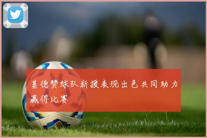基德赞球队新援表现出色共同助力赢得比赛