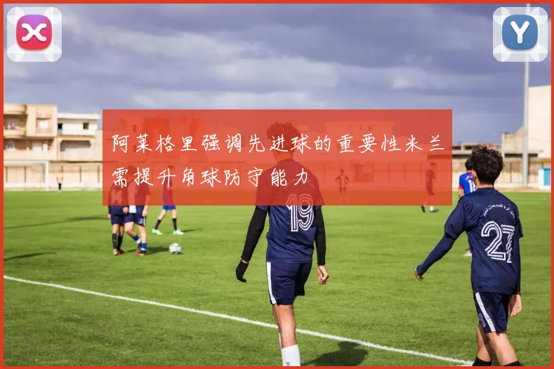 阿莱格里强调先进球的重要性米兰需提升角球防守能力