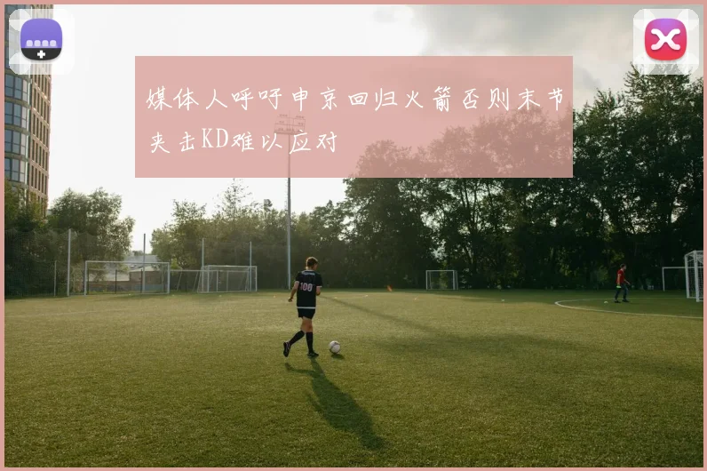 媒体人呼吁申京回归火箭否则末节夹击KD难以应对